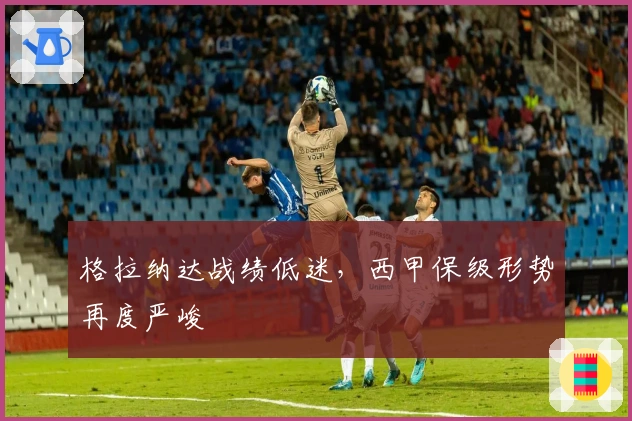 格拉纳达战绩低迷，西甲保级形势再度严峻