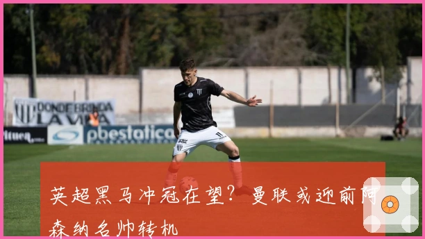 英超黑马冲冠在望？曼联或迎前阿森纳名帅转机