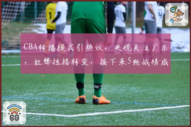 CBA转播模式引热议，央视关注广东，杜锋性格转变，接下来5轮战绩成焦点