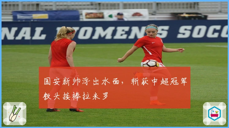 国安新帅浮出水面，斩获中超冠军教头接棒拉米罗
