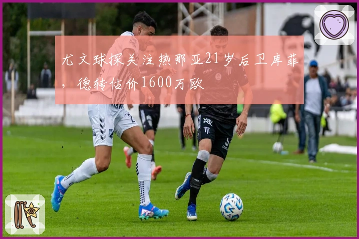 尤文球探关注热那亚21岁后卫库菲，德转估价1600万欧
