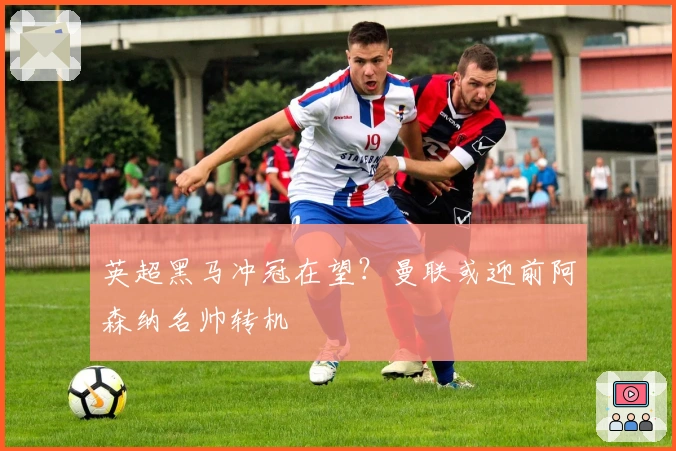 英超黑马冲冠在望？曼联或迎前阿森纳名帅转机