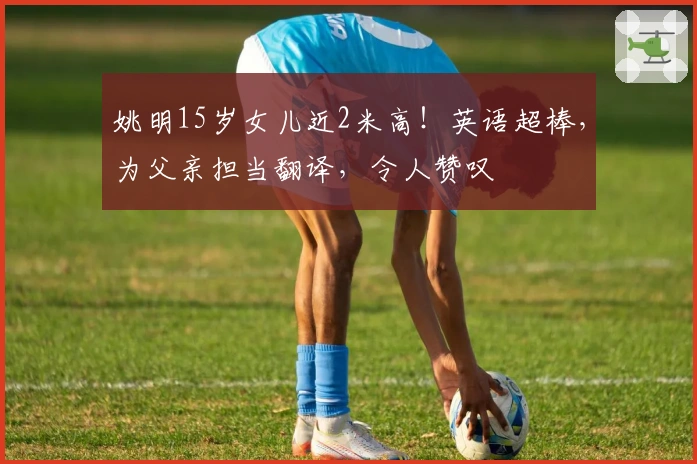 姚明15岁女儿近2米高！英语超棒，为父亲担当翻译，令人赞叹