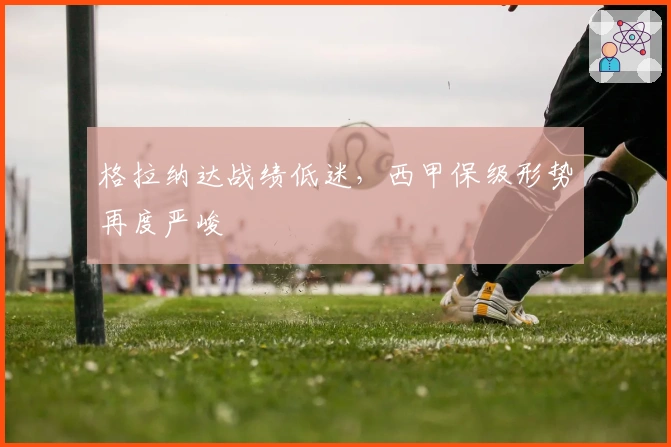 格拉纳达战绩低迷,西甲保级形势再度严峻