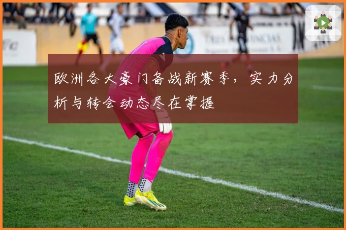 欧洲各大豪门备战新赛季,实力分析与转会动态尽在掌握
