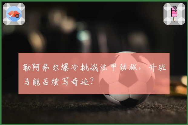 勒阿弗尔爆冷挑战法甲劲旅，升班马能否续写奇迹？