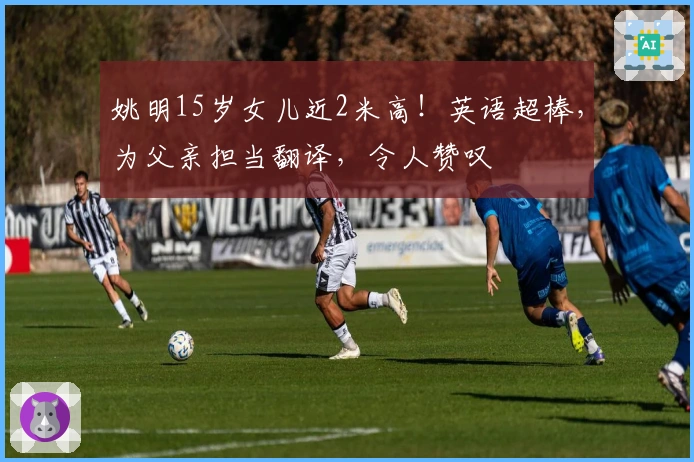 姚明15岁女儿近2米高！英语超棒，为父亲担当翻译，令人赞叹