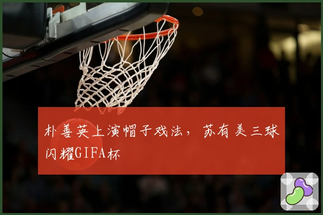 朴善英上演帽子戏法，苏有美三球闪耀GIFA杯